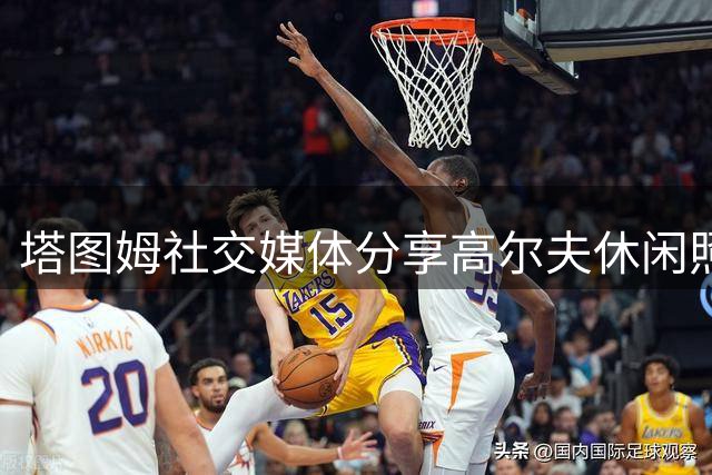 塔图姆社交媒体分享高尔夫休闲照 赛季数据亮眼却止步首轮