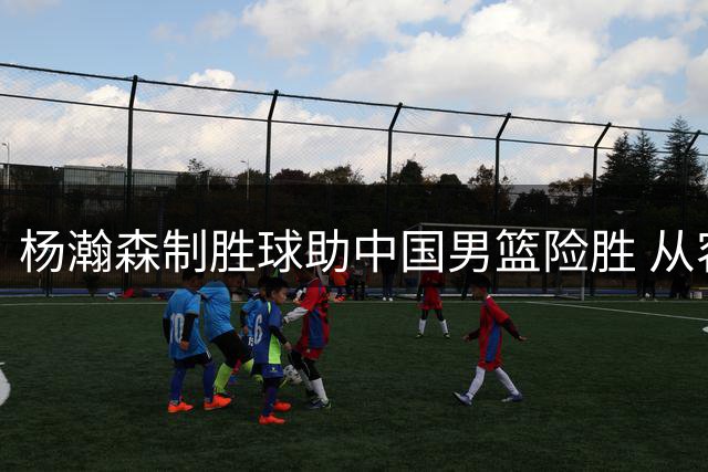 杨瀚森制胜球助中国男篮险胜 从容应对对手挑衅展现大将之风