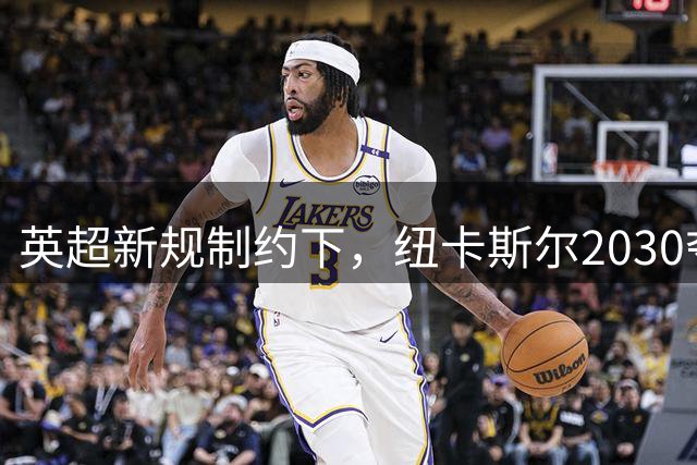 英超新规制约下，纽卡斯尔2030夺冠前景堪忧